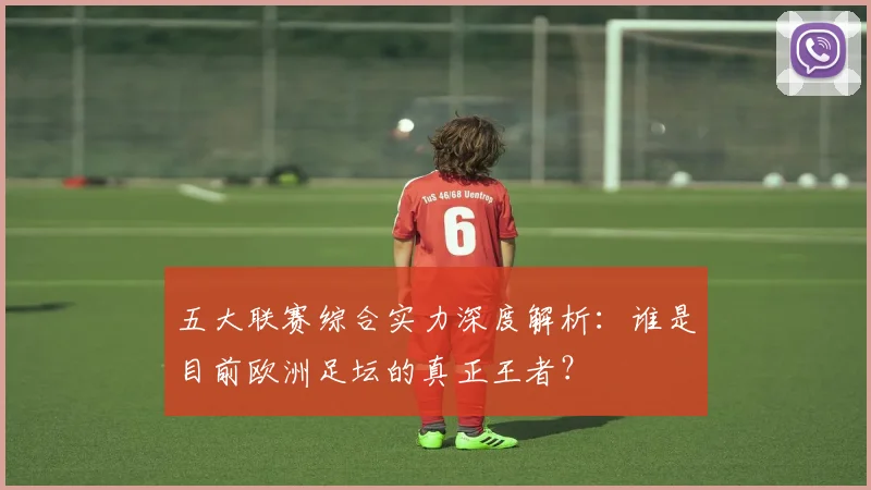 五大联赛综合实力深度解析:谁是目前欧洲足坛的真正王者?