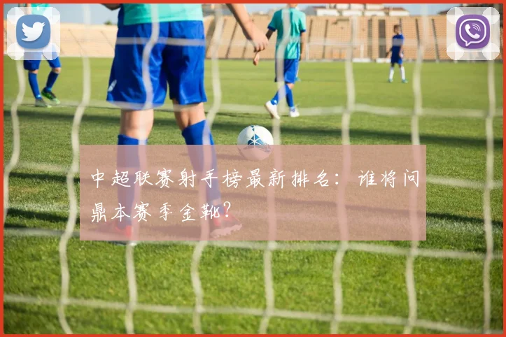 中超联赛射手榜最新排名:谁将问鼎本赛季金靴?