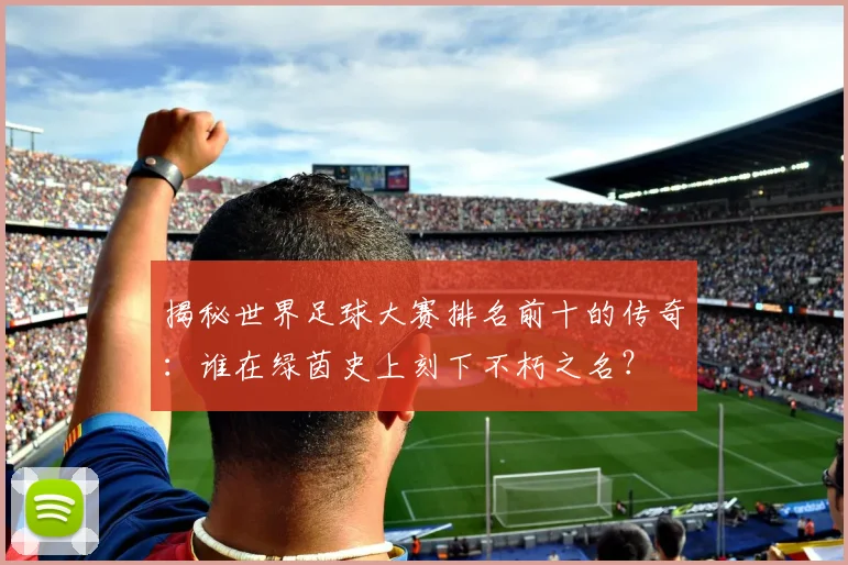揭秘世界足球大赛排名前十的传奇:谁在绿茵史上刻下不朽之名?