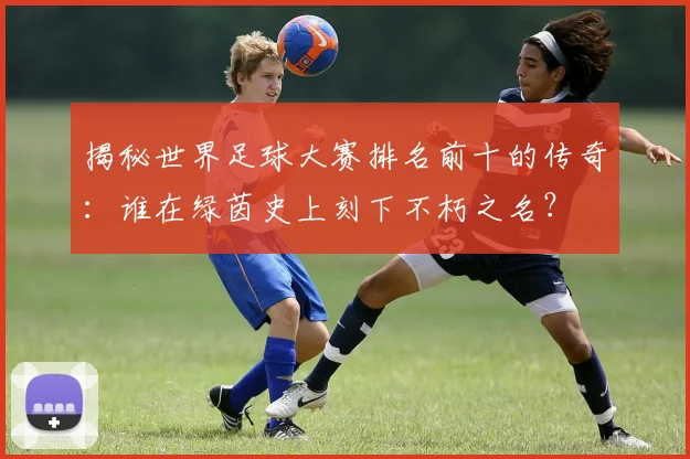 揭秘世界足球大赛排名前十的传奇：谁在绿茵史上刻下不朽之名？