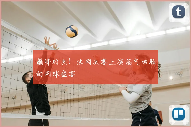 巅峰对决!法网决赛上演荡气回肠的网球盛宴