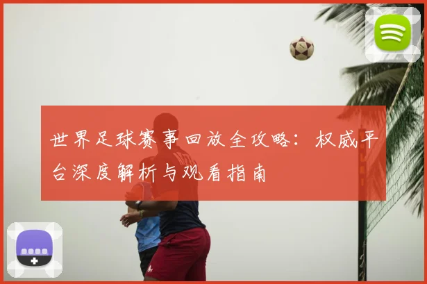 世界足球赛事回放全攻略:权威平台深度解析与观看指南